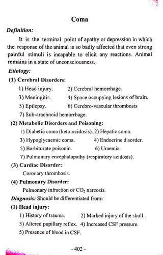 Coma 
Definition: 
It is the terminal point o f apathy or depression in which 
the response o f the animal is so badly affected that even strong 
painful stimuli is incapable to elicit any reactions. Animal 
remains in a state of unconsciousness. 
Etiology: 
(1) C ereb ra l Disorders: 
1) Head injury. 2) Cerebral hemorrhage. 
3) Meningitis. 4) Space occupying lesions o f brain. 
5) Epilepsy. 6) Cerebro-vascular thrombosis 
7) Sub-arachnoid hemorrhage. 
(2) Metabolic Disorders and Poisoning: 
1) Diabetic coma (keto-acidosis). 2) Hepatic coma. 
3) Hypoglycaemic coma. 4) Endocrine disorder. 
5) Barbiturate poisonin. 6) Uraemia 
7) Pulmonary encephalopathy (respiratory acidosis). 
(3) Cardiac Disorder: 
Coronary thrombosis. 
(4) Pulmonary Disorder: 
Pulmonary infraction or CO2 narcosis. 
Diagnosis: Should be differentiated from: 
(1) Head injury: 
1) History of trauma. 2) Marked injury of the skull. 
3) Altered pupillary reflex. 4) Increased CSF pressure. 
5) Presence of blood in CSF. 
- 402- 
 