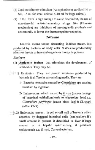 (8 ) Cardiorespiratory stimulant (Adcopherine or cardizol 1M or 
SC, 1-5 ml for small animal, 5-10 ml for large animal). 
(9) If the fever is high enough to cause discomfort, the use of 
non-steroidal anti-inflammatory drugs like (Flunixin 
meglumine) are inhibitors of prostaglandin synthesis and 
act centrally to lower the thermoregulator set point. 
Toxemia 
Toxemia means toxins circulating in blood stream. It is 
produced by bacteria or body cells & does not produced by 
plants or insects or ingested organic or inorganic poisons. 
Etiology: 
(1) I Antigenic toxins: that stimulates the development of 
antibodies. They may be: 
^>1) Exotoxins: They are protein substance produced by 
bacteria & diffuse in surrounding media. They are: 
1 - Bacteria exotoxins caused by Clostridium spp causing 
botulism by ingestion. 
2- Enterotoxins which caused by E. coz/Jcauses damage 
of intestinal epithelium leads to electrolyte loss) e.g. 
Clostridium perfringes (cause black leg) & Cl. tetani 
(affect CNS). 
£>2) Endotoxin: present in cell or cell wall of bacteria which 
absorbed by damaged intestinal cells (not healthy), if a 
small amount is present, it detoxified in liver. If large 
amount or in hepatic insufficiency, it produces 
endotoxemia e.g. E. coil, Corynebacterium. 
- 3 9 - 
 