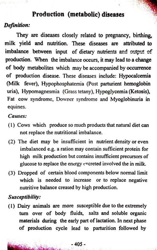 Production (metabolic) diseases 
Definition: 
They are diseases closely related to pregnancy, birthing, 
milk yield and nutrition. These diseases are attributed to 
imbalance between input of dietary nutrients and output of 
production. When the imbalance occurs, it may lead to a change 
of body metabolites which may be accompanied by occurrence 
of production disease. These diseases include: Hypocalcemia 
(Milk fever), Hypophosphatemia (Post parturient hemoglobin 
uria), Hypomagnesmia (Grass tetany), Hypoglycemia (Ketosis), 
Fat cow syndrome, Downer syndrome and Myoglobinuria in 
equines. 
Causes: 
(1) Cows which produce so much products that natural diet can 
not replace the nutritional imbalance. 
(2) The diet may be insufficient in nutrient density or even 
imbalanced e.g. a ration may contain sufficient protein for 
high milk production but contains insufficient precursors of 
glucose to replace the energy t-vcreted involved the in milk. 
(3) Dropped of certain blood components below normal limit 
which is needed to increase or to replace negative 
nutritive balance created by high production. 
Susceptibility: 
(1) Dairy animals are more susceptible due to the extremely 
turn over of body fluids, salts and soluble organic 
materials during the early part of lactation. In next phase 
of production cycle lead to parturition followed by 
 