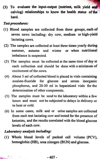 (3) To evaluate the input-output (nutrient^ milk yield 
calving) relationships to know the health status of title 
herd. 
Test procedures: 
(1) Blood samples are collected from three groups, each o f 
seven cows including: dry cow, medium or high-yield 
lactating cows. 
(2) The samples are collected at least three times yearly during 
summer, autumn and winter or when nutritional 
imbalance is suspected. 
(3) The samples must be collected at the same time of day at 
each collection and should be done with a minimum of 
excitement of the cows. 
(4) About 5 ml of collected blood is placed in vials containing 
oxalate-fluoride for glucose and serum inorganic 
phosphorus, and 20-30 ml in heparinized vials for the 
determination of other components. 
(5) The samples must be send to the laboratory within a few 
hours and must not be subjected to delays in delivery or 
to heat or cold. 
(6) In some cases, milk and or urine samples are collected 
from each test lactating cow and tested for the presence of 
ketonies, and the results correlated with the blood glucose 
levels of each cow. 
Laboratory analysis including: 
(1) Whole blood levels of packed cell volume (PCV), 
hemoglobin (HB), urea nitrogen (BUN) and glucose. 
 