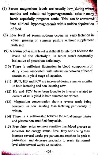 (7) Serum magnesium levels are usually low during win* 
months and subclinical hypomagnesemia exist in manvy ^ 
herds especially pregnant cattle. This can be converted 
into clinical hypomagnesemia with a sudden deprivation ! 
o f feed. 
(8) Low level of serum sodium occurs in early lactation in 
cows grazing on summer pasture without supplement 
with salt. 
(9) A serum potassium level is difficult to interpret because the 
levels of the electrolyte in serum aren’t necessarily 
indicative of potassium deficiency. 
(10) There is sufficient fluctuation in blood components of 
dairy cows associated with interaction between effect of 
season-milk yield stage of lactation. 
(11) BUN, HB and PCV are increased during summer months 
in both lactating and non lactating cow. 
(12) Hb and PCV have been found to be inversely related to 
current of milk yield in both summer and winter. 
(13) Magnesium concentration show a reverse tends being 
lowered in non lactating than lactating particularly in 
winter. 
(14) There is a relationship between the actual energy intake 
and plasma non stratified fatty acids. 
(15) Free fatty acids are more sensitive than blood glucose as 
indicator for energy status. Free fatty acids being to be 
increase several weeks pre-partum and reach to its peak at 
parturition and decrease gradually to reach its normal 
level after several weeks of lactation. 
 
