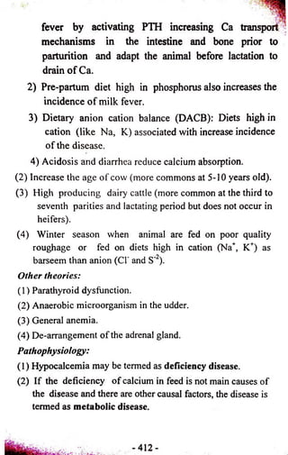 fever by activating PTH increasing Ca transport ’ 
mechanisms in the intestine and bone prior to 
parturition and adapt the animal before lactation to 
drain of Ca. 
2) Pre-partum diet high in phosphorus also increases the 
incidence of milk fever. 
3) Dietary anion cation balance (DACB): Diets high in 
cation (like Na, K) associated with increase incidence 
of the disease. 
4) Acidosis and diarrhea reduce calcium absorption. 
(2) Increase the age of cow (more commons at 5-10 years old). 
(3) High producing dairy cattle (more common at the third to 
seventh parities and lactating period but does not occur in 
heifers). 
(4) Winter season when animal are fed on poor quality 
roughage or fed on diets high in cation (Na+, K+) as 
barseem than anion (C1‘ and S’ ). 
Other theories: 
(1) Parathyroid dysfunction. 
(2) Anaerobic microorganism in the udder. 
(3) General anemia. 
(4) De-arrangement of the adrenal gland. 
Pathophysiology: 
(1) Hypocalcemia may be termed as deficiency disease. 
(2) If the deficiency of calcium in feed is not main causes of 
the disease and there are other causal factors, the disease is 
termed as metabolic disease. 
 