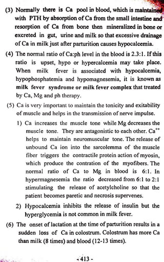 (3) Normally there is Ca pool in blood, which is mai 
with PTH by absorption of Ca from the small intestine 
resorption of Ca from bone then mineralized in bone or 
excreted in gut, urine and milk so that excessive drainage 
of Ca in milk just after parturition causes hypocalcemia. 
(4) The normal ratio of Ca:ph level in the blood is 2.3:1. If this 
ratio is upset, hypo or hypercalcemia may take place. 
When milk fever is associated with hypocalcemia, 
hypophosphatemia and hypomagnesemia, it is known as 
milk fever syndrome or milk fever complex that treated 
by Ca, Mg and ph therapy. 
(5) Ca is very important to maintain the tonicity and exitability 
of muscle and helps in the transmission of nerve impulse. 
1) Ca increases the muscle tone while Mg decreases the 
muscle tone. They are antagonistic to each other. Ca 
helps to maintain neuromuscular tone. The release of 
unbound Ca ion into the sarcolemma of the muscle 
fiber triggers the contractile protein action of myosin, 
which produce the contration of the myofibers. The 
normal ratio of Ca to Mg in blood is 6:1. In 
hypermagnesemia the ratio decreased from 6:1 to 2:1 
stimulating the release of acetylcholine so that the 
patient becomes paretic and necrosis supervenes. 
2) Hypocalcemia inhibits the release of insulin but the 
hyperglycemia is not common in milk fever. 
(6) The onset of lactation at the time of parturition results in a 
sudden loss of Ca in colostrum. Colostrum has more Ca 
than milk (8 times) and blood (12-13 times). 
 