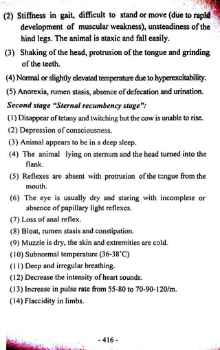 (2) Stiffness in gait, difficult to stand or move (due to rapid S 
development of muscular weakness), unsteadiness of the 
hind legs. The animal is ataxic and fall easily. 
(3) Shaking of the head, protrusion of the tongue and grinding 
of the teeth. 
(4) Normal or slightly elevated temperature due to hyperexcitability. 
(5) Anorexia, rumen stasis, absence of defecation and urination. 
Second stage “Sternal recumbency stage”: 
(1) Disappear of tetany and twitching but the cow is unable to rise. 
(2) Depression of consciousness. 
(3) Animal appears to be in a deep sleep. 
(4) The animal lying on sternum and the head turned into the 
flank. 
(5) Reflexes are absent with protrusion of the tongue from the 
mouth. 
(6) The eye is usually dry and staring with incomplete or 
absence of papillary light reflexes. 
(7) Loss of anal reflex. 
(8) Bloat, rumen stasis and constipation. 
(9) Muzzle is dry, the skin and extremities are cold. 
(10) Subnormal temperature (36-38°C) 
(11) Deep and irregular breathing. 
(12) Decrease the intensity of heart sounds. 
(13) Increase in pulse rate from 55-80 to 70-90-120/m. 
(14) Flaccidity in limbs. 
 