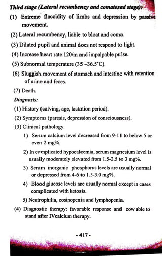 T h ir d s ta g e ( L a te r a l r e c u m b e n c y a n d c o n u ito s e d s ta g e fm ^ I 
(1) Extreme flaccidity o f limbs and depression by passn 
movement. 
(2) Lateral recumbency, liable to bloat and coma. 
(3) Dilated pupil and animal does not respond to light. 
(4) Increase heart rate 120/m and impalpable pulse. 
(5) Subnormal temperature (35 -36.5'C). 
(6) Sluggish movement of stomach and intestine with retention 
of urine and feces. 
(7) Death. 
Diagnosis: 
(1) History (calving, age, lactation period). 
(2) Symptoms (paresis, depression of consciousness). 
(3) Clinical pathology 
1) Serum calcium level decreased from 9-11 to below 5 or 
even 2 mg%. 
2) In complicated hypocalcemia, serum magnesium level is 
usually moderately elevated from 1.5-2.5 to 3 mg%. 
3) Serum inorganic phosphorus levels are usually normal 
or depressed from 4-6 to 1.5-3.0 mg%. 
4) Blood glucose levels are usually normal except in cases 
complicated with ketosis. 
5) Neutrophilia, eosinopenia and lymphopenia. 
(4) Diagnostic therapy: favorable response and cow able to 
stand after IVcalcium therapy. 
- 417- 
 