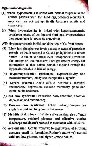 Differential diagnosis: 
(1) When hypocalcemia is linked with normal magnesium the 
animal paddles with the hind legs, becomes recumbent, 
may or may not get up, finally becomes paretic and 
comatosed. 
(2) When hypocalcemia is linked with hypomagnesemia, 
cowshows tetany of the fore and hind legs, hyperaesthesia 
then recumbent followed by convulsion. 
NB: Hypomagnesemia inhibit mobilization of Ca from bones. 
(3) When low phospherous levels occurs in cases of parturient 
paresis so that it respond to Ca and ph injections to return 
serum Ca and ph to normal level. Phosphorus is essential 
for energy so that muscle will not get enough energy for 
contraction so that animal is unable to stand through the 
hypocalcemia due to lake of energy. 
(4) Hypomagnesemia: Excitement, hypersensitivity and 
muscular tremors, tetany and therapeutic diagnosis. 
(5) Severe toxemia: Acute diffuse peritonitis, mastitis, 
recumbancy, depression, examine mammary gland and 
examine the abdomen. 
(6) Fat cow syndrome: Excessive body condition, anorexia 
depression and recombency. 
(7) Downer cow syndrome: Active eating, temperature 
slightly raised and long course 1 -2 weeks. 
(8) Metritis: It develops in 3-5 days after calving, rise of body 
temperature, retained placenta and offensive uterine 
discharge and doesn’t respond to treatment with calcium. 
(9) Acetonemia: Occurs from two to eight weeks of birthing, 
acetome smell in breathing. Rother’s test (+ ve), normal 
calcium, low glucose, and higher ketone bodies. 
 