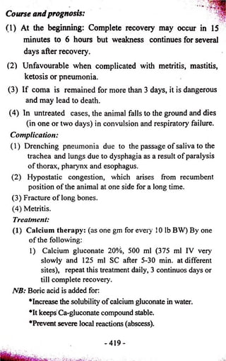 Course and prognosis: 
(1) At the beginning: Complete recovery may occur in 15 
minutes to 6 hours but weakness continues for several 
days after recovery. 
(2) Unfavourable when complicated with metritis, mastitis, 
ketosis or pneumonia. 
(3) If coma is remained for more than 3 days, it is dangerous 
and may lead to death. 
(4) In untreated cases, the animal falls to the ground and dies 
(in one or two days) in convulsion and respiratory failure. 
Complication: 
(1) Drenching pneumonia due to the passage of saliva to the 
trachea and lungs due to dysphagia as a result of paralysis 
of thorax, pharynx and esophagus. 
(2) Hypostatic congestion, which arises from recumbent 
position of the animal at one side for a long time. 
(3) Fracture of long bones. 
(4) Metritis. 
Treatment: 
(1) Calcium therapy: (as one gm for every 10 lb BW) By one 
of the following: 
1) Calcium gluconate 20%, 500 ml (375 ml IV very 
slowly and 125 ml SC after 5-30 min. at different 
sites), repeat this treatment daily, 3 continuos days or 
till complete recovery. 
NB: Boric acid is added for: 
"“Increase the solubility of calcium gluconate in water. 
♦It keeps Ca-gluconate compound stable. 
♦Prevent severe local reactions (abscess). 
- 419- 
■ '' ••• . _' •>..;. ... 1 . 
 