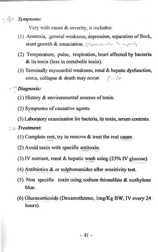 Symptoms: 
Vary with cause & severity, it includes: 
(1) Anorexia, general weakness, depression, separation of flock, 
stunt growth & emaciation. 
(2) Temperature, pulse, respiration, heart affected by bacteria 
& its toxin (less in metabolic toxin). 
(3) Terminally myocardial weakness, renal & hepatic dysfunction, 
coma, collapse & death may occur, 
Diagnosis: 
(1) History & environmental sources of toxin. 
(2) Symptoms of causative agents. 
(3) Laboratory examination for bacteria, its toxin, serum contents. 
Treatment: 
( 1 ) Complete rest, try to remove & treat the real cause. 
(2) Avoid toxin with specific antitoxin. 
(3) IV nutrient, renal & hepatic wash using (25% IV glucose). 
(4) Antibiotics & or sulphonamides after sensitivity test. 
(5) Non specific toxin using sodium thiosulfate & methylene 
blue. 
(6 ) Glucocorticoids (Dexamethzone, lmg/Kg BW, IV every 24 
hours). 
- 41 - 
 