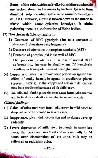 Some o f the sulphoxides as S-alkyl-ciystaline s o tp fe rfd ^ l 
are broken down in the rumen by bacterial lyase to form v 
dimethyl sulphide which is the acute cause for hemolysis 
of R.B.C. likewise, nitrate is broken down in the rumen to 
nitrite which cause oxidative hemolysis. In nitrite 
poisoning there is also formation of Heinz bodies. 
(3) Phosphorus deficiency results in: 
1) Decrease of RBC glycolysis (due to a decrease in 
glucose -6-phosphate dehydrogenase). 
2) Decrease of adenosine triphosphate synthesis (ATP). 
3) Decrease of phospholipid in the wall of RBC. 
The previous points result in loss of normal RBC 
defomiability, increase its fragility and IV hemolysis 
resulting in hemoglobinemia ad hemoglobinuria. 
(4) Copper and selenium provide some protection against the 
effect of orally hemolytic agents in cruciferous plants 
(previous toxins) so that copper and selenium deficiency 
may be a predisposing cause of ph deficiency. 
(5) The clinical findings are those of acute hemolytic anemia 
and in fatal cases death occurs due to anemic anoxia. 
Clinicalfindings: 
(1) Color of urine may vary from light brown in mild cases to 
deep red or coffe colored in severe cases. 
(2) Inappetence, pica, dull, depression and weakness develop 
suddenly. 
(3) Severe depression of milk yield (although in some less 
cases, the cow continues to eat and milk normally for 24 
hours after discoloration of the urine. Milk may be 
yellowish or reddish in color. 
- 423- 
 