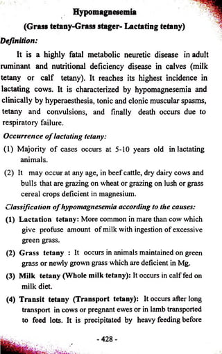 Hypomagnesemia 
(Grass tetany-Grass stager- Lactating tetany) 
Definition: 
It is a highly fatal metabolic neuretic disease in adult 
ruminant and nutritional deficiency disease in calves (milk 
tetany or calf tetany). It reaches its highest incidence in 
lactating cows. It is characterized by hypomagnesemia and 
clinically by hyperaesthesia, tonic and clonic muscular spasms, 
tetany and convulsions, and finally death occurs due to 
respiratory failure. 
Occurrence o f lactating tetany: 
(1) Majority of cases occurs at 5-10 years old in lactating 
animals. 
(2) It may occur at any age, in beef cattle, dry dairy cows and 
bulls that are grazing on wheat or grazing on lush or grass 
cereal crops deficient in magnesium. 
Classification o f hypomagnesemia according to the causes: 
(1) Lactation tetany: More common in mare than cow which 
give profuse amount of milk with ingestion of excessive 
green grass. 
(2) Grass tetany : It occurs in animals maintained on green 
grass or newly grown grass which are deficient in Mg. 
(3) Milk tetany (Whole milk tetany): It occurs in calf fed on 
milk diet. 
(4) Transit tetany (Transport tetany): It occurs after long 
transport in cows or pregnant ewes or in lamb transported 
to feed lots. It is precipitated by heavy feeding before 
 