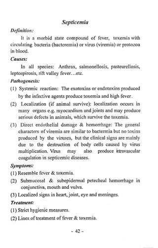 Septicemia 
Definition: 
It is a morbid state compound of fever, toxemia with 
circulating bacteria (bacteremia) or virus (viremia) or protozoa 
in blood. 
Causes: 
In all species: Anthrax, salmonellosis, pasteurellosis, 
leptospirosis, rift valley fever...etc. 
Pathogenesis: 
(1) Systemic reaction: The exotoxins or endotoxins produced 
by the infective agents produce toxemia and high fever. 
(2) Localization (if animal survive): localization occurs in 
many organs e.g. myocardium and joints and may produce 
serious defects in animals, which survive the toxemia. 
(3) Direct endothelial damage & hemorrhage: The general 
characters of viremia are similar to bactermia but no toxins 
produced by the viruses, but the clinical signs are mainly 
due to the destruction of body cells caused by virus 
multiplication. Vims may also produce htravascular 
coagulation in septicemic diseases. 
Symptoms: 
(1) Resemble fever & toxemia. 
(2) Submucosal & subepidermal petecheal hemorrhage in 
conjunctiva, mouth and vulva. 
(3) Localized signs in heart, joint, eye and meninges. 
Treatment: 
(1) Strict hygienic measures. 
(2) Lines of treatment of fever & toxemia. 
- 4 2 - 
 