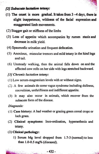 [2] Subacute lactation tetany: 
(1) The onset is more gradual. It takes from 3 -4 days, there is 
slight inappetence, wildness of the facial expression and 
exaggerated limb movements. 
(2) Stagger gait or stiffness of the limbs 
(3) Loss of appetite which accompanies by rumen stasis and 
decrease in milk yield. 
(4) Spasmodic urination and frequent defecation. 
(5) Anoxious, muscular tremors and mild tetany in the hind legs 
and tail. 
(6) Unsteady walking, then the animal falls down on and the 
affected cow rolls on her side with legs stretched backward. 
[3] Chronic lactation tetany: 
(1) Low serum-magnesium levels with or without signs. 
(2) A few animals do some vagus syndrome including dullness, 
convulsion, unthriftiness and indifferent appetite. 
(3) It may also occur in animals, which recover from the 
subacute form of the disease. 
Diagnosis: 
(1) Case history: A bad weather or grazing green cereal crops or 
luch grass. 
(2) Clinical symptoms: Inco-ordination, hyperaethesia and 
tetany. 
(3) Clinical pathology: 
1) Serum Mg level dropped from 1.7-3 (normal) to less 
than 1.0-0.5 mg% (diseased). 
 