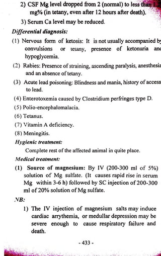 2) CSF Mg level dropped from 2 (normal) to l e s a l l i^ S 
mg% (in tetany, even after 12 hours after death)*' 
3) Serum Ca level may be reduced. 
Differential diagnosis: 
(1) Nervous fonn of ketosis: It is not usually accompanied b] 
convulsions or letany, presence of ketonuria anc 
hypoglycemia. 
(2) Rabies: Presence of straining, ascending paralysis, anesthesia 
and an absence of tetany. 
(3) Acute lead poisoning: Blindness and mania, history of access 
to lead. 
(4) Enterotoxemia caused by Clostridium perfringes type D. 
(5) Polio-encephalomalacia. 
(6) Tetanus. 
(7) Vitamin A deficiency. 
(8) Meningitis. 
Hygienic treatment: 
Complete rest of the affected animal in quite place. 
Medical treatment: 
(1) Source of magnesium: By IV (200-300 ml of 5%) 
solution of Mg sulfate. (It causes rapid rise in serum 
Mg within 3-6 h) followed by SC injection of 200-300 
ml of 20% solution of Mg sulfate. 
N B : 
1) The IV injection of magnesium salts may induce 
cardiac arrythemia, or medullar depression may be 
severe enough to cause respiratory failure and 
death. 
 