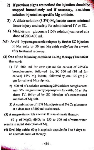 2) If previous signs are noticed the injection should b#: n 
stopped immediately and if necessary, a calcium 
solution injected as specific Mg antidote. 
3) A dilute solution (3.3%) Mg lactate causes minimal 
tissue injury and safety for administered IV or SC. 
4) Magnesium gluconate (15% solution) can used at a 
dose o f 200-400 ml. 
NB: Avoid hypomagnesemic relapses by further SC injection 
of Mg salts or 50 gm Mg oxide orally/day for a week 
after treatment recovery. 
(2) One of the following combined Ca/Mg therapy (The safest 
therapy): 
1) IV 500 ml for cow (50 ml for calves) of 25%Ca 
borogluconate, followed by, SC 300 ml (30 ml for 
calves) 15% Mg lactate, followed by, oral 120 gm (12 
gm for calves) Mg sulphate. 
2) 500 ml of a solution containing 25% calcium borogluconate 
and 5% magnesium hypophosphate for cattle, 50 ml for 
sheep IV, followed by SC injection of a concentrated 
solution of Mg salt. 
3) A combination of 12% Mg adipate and 5% Ca gluconate 
at a dose rate of 500 ml is also used. 
(3) A magnesium-rich enema: It is an alternate therapy: 
60 g of MgCl2-6H02 in 250 to 500 ml of warm water 
results in rapid absorption of Mg. 
(4) Oral Mg oxide: 60 g in a gelatin capsule for 5 to 6 days as 
an alternate form of therapy. 
 