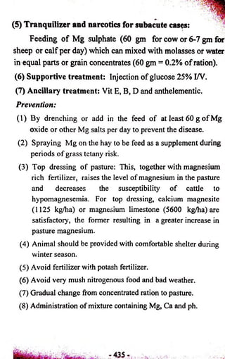 (5) Tranquilizer and narcotics for subacute cases: 
Feeding of Mg sulphate (60 gm for cow or 6-7 gm for 
sheep or caif per day) which can mixed with molasses or water 
in equal parts or grain concentrates (60 gm = 0.2% of ration). 
(6) Supportive treatment: Injection of glucose 25% I/V. 
(7) Ancillary treatment: Vit E, B, D and anthelementic. 
Prevention: 
(1) By drenching or add in the feed of at least 60 g of Mg 
oxide or other Mg salts per day to prevent the disease. 
(2) Spraying Mg on the hay to be feed as a supplement during 
periods of grass tetany risk. 
(3) Top dressing of pasture: This, together with magnesium 
rich fertilizer, raises the level of magnesium in the pasture 
and decreases the susceptibility of cattle to 
hypomagnesemia. For top dressing, calcium magnesite 
(1125 kg/ha) or magnesium limestone (5600 kg/ha) are 
satisfactory, the former resulting in a greater increase in 
pasture magnesium. 
(4) Animal should be provided with comfortable shelter during 
winter season. 
(5) Avoid fertilizer with potash fertilizer. 
(6) Avoid very mush nitrogenous food and bad weather. 
(7) Gradual change from concentrated ration to pasture. 
(8) Administration of mixture containing Mg, Ca and ph. 
 