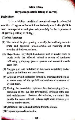 Milk tetany 
(Hypomagnesemic tetany of calves) 
Definition: 
It is a highly nutritional neuretic disease in calves 2-4 
months of age or older which are fed only a milk diet (Milk is 
low in magnesium and gives adequate Mg for the requirement 
of growing calf up to 50 Kg). 
Clinical findings: 
(1) The animal begins grazing normally, but suddenly cease to 
graze and appeared uncomfortable and twitching of the 
muscles of the jaws and ears. 
(2) Hyperthesia: any slight disturbances such as sudden noise or 
touch leads the affected animal to attacks of continuos 
bellowing; galloping, general spasms and convulsion with 
great fear. 
(3) Stagger gait and fall down on the ground with tetany and or 
paresis of the limbs and convulsions. 
(4) Anxious or wild expression formed by protruded third eye lid 
to cover most of the eye ball, and continuous movement of 
eyeball form. 
(5) During the convulsion episodes, there is champing of jaws, 
retraction of the eye lids (nystagmus), pricking of the ears 
and opisthotonus. Between the episodes, the animal lies 
quietly for some interval, but any slight noise or touch give 
rises to another attack. 
(6) Grinding of the teeth and frothing from the mouth. 
(7) Frequent spasmodic urination. 
- 436- 
 