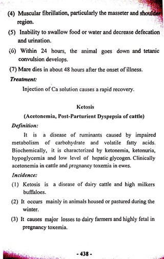 (4) Muscular fibrillation, particularly the masseter and sh< 
region. 
(5) Inability to swallow food or water and decrease defecation 
and urination. 
(6) Within 24 hours, the animal goes down and tetanic 
convulsion develops. 
(7) Mare dies in about 48 hours after the onset of illness. 
Treatment: 
Injection of Ca solution causes a rapid recovery. 
Ketosis 
(Acetonemia, Post-Parturient Dyspepsia of cattle) 
Definition: 
It is a disease of ruminants caused by impaired 
metabolism of carbohydrate and volatile fatty acids. 
Biochemically, it is characterized by ketonemia, ketonuria, 
hypoglycemia and low level of hepatic glycogen. Clinically 
acetonemia in cattle and pregnancy toxemia in ewes. 
Incidence: 
(1) Ketosis is a disease of dairy cattle and high milkers 
buffaloes. 
(2) It occurs mainly in animals housed or pastured during the 
winter. 
(3) It causes major losses to dairy farmers and highly fetal in 
pregnancy toxemia. 
 