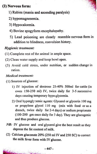 (2) Nervous form: 
1) Rabies (mania and ascending paralysis) 
2) hypomagnesemia. 
3) Hypocalcemia. 
4) Bovine spogyform encephalopathy. 
5) Lead poisoning are closely resemble nervous form in 
addition to blindness, convulsion history. 
Hygienic treatment: 
(1) Complete rest of the animal in ample space. 
(2) Clean water supply and keep bowl open. 
(3) Avoid cold stress, under nutrition, or sudden change in 
ration. 
Medical treatment: 
(1) Sources of glucose: 
1) IV injection of dextrose 25-40% 500ml for cattle (in 
ewes 150-250 ml) IV, twice daily for 3-5 successive 
days causing temporary hyperglycemia. 
2) Oral hyperglycemic agents: Glycerol or glycerin 100 mg 
or propylene glycol 110 mg (mix with food or as a 
drench, twice daily for 2-4 days) or sodium propionate 
(100-200 gm once daily for 3 day). They are glucogenic 
and thus produce glucose. 
NB: IV glucose and oral glycerol give the best result as they 
depress the fat content of milk. 
(2) alcium gluconate 20% (250 ml IV and 250 SC) to correct 
the milk fever form with IV glucose. 
- 447 - 
 
