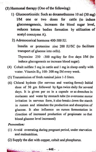 (3) Hormonal therapy (One o f the following): - 
1) Glucocorticoids: Such as dexamethazone 10 ml (30 mg) 
I/M one or two doses for cattle (to induce 
gluconeogenesis, increases the blood sugar level, 
reduces ketone bodies formation by utilization of 
acetyl coenzyme A). 
2) Adrenocorical hormone 400-500 IU. 
Insulin or protamine zinc 200 IU/SC (to facilitate 
transport of glucose into cells). 
Thyroxine 250 -300 mg/day for five days I/M (to 
induce glucogenesis so increase blood sugar). 
(4) Cobalt sulfate 5 mg in cattle and 1 mg in sheep orally with 
water. Vitamin B J2 100- 300 mg IM every week. 
(5) Transmission of fresh ruminal juice 1-3 liters. 
(6) Chloral hydrate (for nervous and wasting forms): Initial 
dose of 30 gm followed by 8gm twice daily for several 
days. It is given per os in a capsule or as drenches in 
molasses and water by stomach tube (to overcome motor 
irritation in nervous form, it also breaks down the starch 
in rumen and stimulate the production and absorption of 
glucose. It also influence on rumen fermentation in 
direction of increased production of propionate so that 
blood glucose level increased) 
Prevention: 
(1) Avoid overrating during pregnant period, under starvation 
and malnutrition. 
(2) Supply the diet with copper, cobalt and phosphorus. 
 