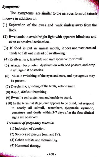 Symptoms: 
The symptoms are similar to the nervous form o f ketosis 
in cows in addition to: 
f 
(1) Separation of the ewes and walk aimless away from the 
flock. 
(2) Ewe tends to avoid bright light with apparent blindness and 
even excessive lacrimation. 
(3) If food is put in animal mouth, it does not masticate ad 
tends to fall out instead of swallowing. 
(4) Restlessness, lassitude and unresponsive to stimuli. 
(5) Ataxia, locomoter dysfunction with odd posture and drop 
itself against obstacles. 
(6) Muscle twitching of the eyes and ears, and nystagmus may 
be present. 
(7) Dysphagia, grinding of the teeth, ketone smell. 
(8) Rapid, difficult breathing. 
(9) Ewes lie on its sternum and unable to stand. 
(10) In the terminal stage, ewe appears to be blind, not respond 
to nearly all stimuli, recumbent, dyspneaic, cyanotic, 
comatose and death within 3-7 days after the first clinical 
signs are observed. 
Treatment o f pregnancy toxemia: 
(1) Induction of abortion. 
(2) Sources of glucose (oral and IV). 
(3) Cobalt sulfate and vitamin B|2. 
(4) Hormonal therapy. 
 