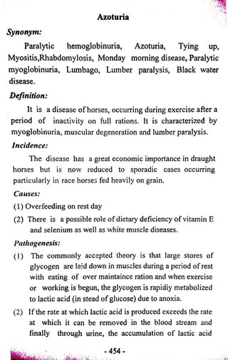 Azoturia 
Synonym: 
Paralytic hemoglobinuria, Azoturia, Tying up, 
Myositis,Rhabdomylosis, Monday morning disease, Paralytic 
myoglobinuria, Lumbago, Lumber paralysis, Black water 
disease. 
Definition: 
It is a disease of horses, occurring during exercise after a 
period of inactivity on full rations. It is characterized by 
myoglobinuria, muscular degeneration and lumber paralysis. 
Incidence: 
The disease has a great economic importance in draught 
horses but is now reduced to sporadic cases occurring 
particularly in race horses fed heavily on grain. 
Causes: 
(1) Overfeeding on rest day 
(2) There is a possible role of dietary deficiency of vitamin E 
and selenium as well as white muscle diseases. 
Pathogenesis: 
(1) The commonly accepted theory is that large stores of 
glycogen are laid down in muscles during a period of rest 
with eating of over maintaince ration and when exercise 
or working is begun, the glycogen is rapidiy metabolized 
to lactic acid (in stead of glucose) due to anoxia. 
(2) If the rate at which lactic acid is produced exceeds the rate 
at which it can be removed in the blood stream and 
finally through urine, the accumulation of lactic acid 
 
