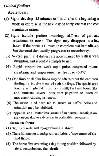 Clinical finding: 
Acute form: 
(1) Signs develop 15 minutes to 1 hour after the beginning o 
work or exercise in the next day o f complete rest and ovei 
maintance ration. 
(2) Signs include profuse sweating, stiffness o f gait anc 
reluctance to move. The signs may disappear in a few 
hours if the horse is allowed to complete rest immediately 
but the condition usually progresses to recumbency. 
(3) Severe pain and distress are accompanied by restlessness, 
struggling and repeated attempts to rise. 
(4) Rapid respiration, week rapid pulse, congested mucus 
membrane and temperature may rise up to 40.5°C. 
(5) One limb or all four limbs may be affected but the common 
finding is involvement of both hindlegs. The quadriceps 
femurs and gluteal muscles are stiff, hard and board like 
and indicate severe pain after palpation or touch or 
movement causing lameness. 
(6) The urine is of deep redish brown or coffee color and 
urination may be inhibited. 
(7) Appetite and water intakes are often normal, constipation 
may occur due to a decrease in peristaltic movement. 
Subacute form: 
(1) Signs are mild and myoglobinuria is absent. 
(2) There is lameness, and great restriction of movement of the 
hind limbs. 
(3) The horse first assuming a dog sitting position followed by 
lateral recumbencey then death. 
 