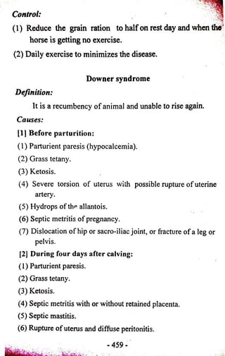 Control: ■ 
• • 
(1) Reduce the grain ration to half on rest day and when the ' 
horse is getting no exercise. 
(2) Daily exercise to minimizes the disease. 
Downer syndrome 
Definition: 
It is a recumbency of animal and unable to rise again. 
Causes: 
[11 Before parturition: 
(1) Parturient paresis (hypocalcemia). 
(2) Grass tetany. 
(3) Ketosis. 
(4) Severe torsion of uterus with possible rupture of uterine 
artery. 
(5) Hydrops of th* allantois. 
(6) Septic metritis of pregnancy. 
(7) Dislocation of hip or sacro-iliac joint, or fracture of a leg or 
pelvis. 
[2] During four days after calving: 
(1) Parturient paresis. 
(2) Grass tetany. 
(3) Ketosis. 
(4) Septic metritis with or without retained placenta. 
(5) Septic mastitis. 
(6) Rupture of uterus and diffuse peritonitis. 
 