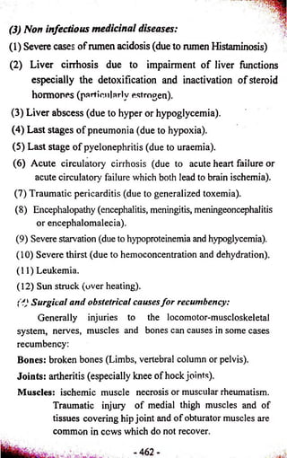 (3) Non infectious medicinal diseases: 
(1) Severe cases of rumen acidosis (due to rumen Histaminosis) 
(2) Liver cirrhosis due to impairment of liver functions 
especially the detoxification and inactivation of steroid 
hormones (particularly estrogen). 
(3) Liver abscess (due to hyper or hypoglycemia). 
(4) Last stages of pneumonia (due to hypoxia). 
(5) Last stage of pyelonephritis (due to uraemia). 
(6) Acute circulatory cirrhosis (due to acute heart failure or 
acute circulatory failure which both lead to brain ischemia). 
(7) Traumatic pericarditis (due to generalized toxemia). 
(8) Encephalopathy (encephalitis, meningitis, meningeoncephalitis 
or encephalomalecia). 
(9) Severe starvation (due to hypoproteinemia and hypoglycemia). 
(10) Severe thirst (due to hemoconcentration and dehydration). 
(11) Leukemia. 
(12) Sun struck (over heating). 
('!} Surgical and obstetrical causes fo r recumbency: 
Generally injuries to the locomotor-muscloskeletal 
system, nerves, muscles and bones can causes in some cases 
recumbency: 
Bones: broken bones (Limbs, vertebral column or pelvis). 
Joints: artheritis (especially knee of hock joints). 
Muscles: ischemic muscle necrosis or muscular rheumatism. 
Traumatic injury of medial thigh muscles and of 
tissues covering hip joint and of obturator muscles are 
common in ccws which do not recover. 
 