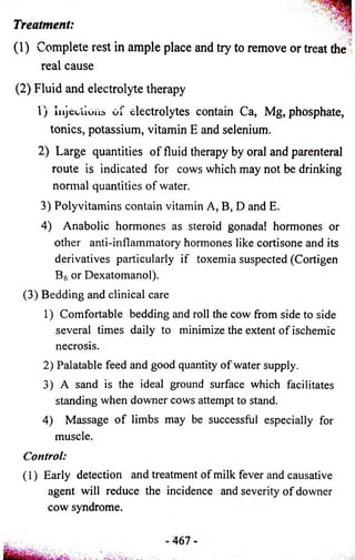 Treatment: 
(1) Complete rest in ample place and try to remove or treat the 
real cause 
(2) Fluid and electrolyte therapy 
1) Injections of electrolytes contain Ca, Mg, phosphate, 
tonics, potassium, vitamin E and selenium. 
2) Large quantities of fluid therapy by oral and parenteral 
route is indicated for cows which may not be drinking 
normal quantities of water. 
3) Polyvitamins contain vitamin A, B, D and E. 
4) Anabolic hormones as steroid gonada! hormones or 
other anti-inflammatory hormones like cortisone and its 
derivatives particularly if toxemia suspected (Cortigen 
B6 or Dexatomanol). 
(3) Bedding and clinical care 
1) Comfortable bedding and roll the cow from side to side 
several times daily to minimize the extent of ischemic 
necrosis. 
2) Palatable feed and good quantity of water supply. 
3) A sand is the ideal ground surface which facilitates 
standing when downer cows attempt to stand. 
4) Massage of limbs may be successful especially for 
muscle. 
Control: 
(1) Early detection and treatment of milk fever and causative 
agent will reduce the incidence and severity of downer 
cow syndrome. 
 