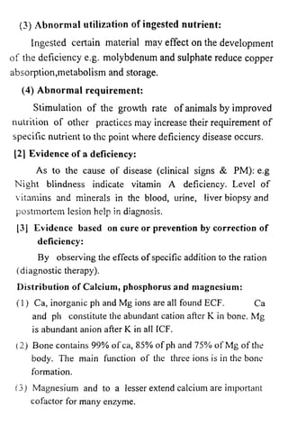 (3) Abnormal utilization of ingested nutrient: 
Ingested certain material may effect on the development 
of the deficiency e.g. molybdenum and sulphate reduce copper 
absorption,metabolism and storage. 
(4) Abnormal requirement: 
Stimulation of the growth rate of animals by improved 
nutrition of other practices may increase their requirement of 
specific nutrient to the point where deficiency disease occurs. 
[21 Evidence of a deficiency: 
As to the cause of disease (clinical signs & PM): e.g 
Night blindness indicate vitamin A deficiency. Level of 
vitamins and minerals in the blood, urine, liver biopsy and 
postmortem lesion help in diagnosis. 
[3] Evidence based on cure or prevention by correction of 
deficiency: 
By observing the effects of specific addition to the ration 
(diagnostic therapy). 
Distribution of Calcium, phosphorus and magnesium: 
(1) Ca, inorganic ph and Mg ions are all found ECF. Ca 
and ph constitute the abundant cation after K in bone. Mg 
is abundant anion after K in all ICF. 
(2) Bone contains 99% of ca, 85% of ph and 75% of Mg of the 
body. The main function of the three ions is in the bone 
formation. 
(3) Magnesium and to a lesser extend calcium are important 
cofactor for many enzyme. 
 