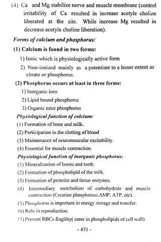 (4) Ca and Mg stabilize nerve and muscle membrane (control 
irritability of Ca resulted in increase acetyle choline 
liberated at the site. While increase Mg resulted in 
decrease acetyle choline liberation). 
Forms o f calcium and phosphorus: 
(1) Calcium is found in two forms: 
1) Ionic which is physiologically active form 
2) Non-ionized mainly as a potentiate to a lesser extent as 
citrate or phosphorus. 
(2) Phosphorus occurs at least in three forms: 
1) Inorganic ions 
2) Lipid bound phosphorus 
3) Organic ester phosphorus 
Physiological fu n c tio n o f calcium: 
(1) Formation of bone and milk. 
(2) Participation in the clotting of blood 
(3) Maintenance of neuromuscular excitability. 
(4) Essential for muscle contraction. 
Physiological fu n c tio n o f inorganic phosphorus: 
(1) Mineralization of bones and teeth. 
(2) Fonnation of phospholipid of the milk. 
(3) Formation of proteins and tissue enzymes. 
(4) Intermediary metabolism of carbohydrate and muscle 
contraction (Creatine phosphatase,AMP, ATP, etc). 
(5) Phosphorus is important in energy storage and transfer: 
(6) Role in reproduction. 
(7) Prevent RBCs fragility( enter in phospholipids of cell wall). 
-471 - 
 