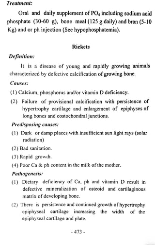 Treatment: 
Oral and daily supplement of PO4 including sodium acid 
phosphate (30-60 g), bone meal (125 g daily) and bran (5-10 
Kg) and or ph injection (See hypophosphatemia). 
Rickets 
Definition: 
It is a disease of young and rapidly growing animals 
characterized by defective calcification of growing bone. 
Causes: 
(1) Calcium, phosphorus and/or vitamin D deficiency. 
(2) Failure of provisional calcification with persistence of 
hypertrophy cartilage and enlargement of epiphyses of 
long bones and costochondral junctions. 
Predisposing causes: 
(1) Dark or damp places with insufficient sun light rays (solar 
radiation) 
(2) Bad sanitation. 
(3) Rapid growth. 
(4) Poor Ca & ph content in the milk of the mother. 
Pathogenesis: 
(1) Dietary deficiency of Ca, ph and vitamin D result in 
defective mineralization of osteoid and cartilaginous 
matrix of developing bone. 
(2) There is persistence and continued growth of hypertrophy 
epiphyseal cartilage increasing the width of the 
epiphyseal cartilage and plate. 
- 473 - 
 