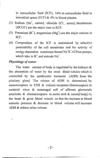 in intracellular fluid (ICF), 16% in extracellular fluid in 
interstitial space (ECF) & 4% in blood plasma. 
(2 ) Sodium (Na+, cation), chloride (CF, anion), bicarbonate 
(HC03") are the major ions in ECF. 
(3) Potassium (K+), magnesium (Mg+) are the major cations in 
ICF. 
(4) Composition of the ICF is maintained by selective 
permeability of the cell membrane and the activity of 
energy-dependent membrane-bound Na^^ATPase pumps, 
which take in K+ and extrude Na+. 
Physiology o f water: 
The water content of body is regulated by the kidneys & 
the absorption of water by the renal distal tubules which is 
controlled by the antidiuretic hormone (ADH) from the 
pituitary gland. The release of ADH is determined by 
osmoreceptors in CNS & volume receptors (baroreceptors in 
caratoid sinus & mesenagal cell of afferent glomerulo 
arterioles & chemoreceptprs in aortic arch & carotid body) in 
the heart & great blood vessels so that the increase in blood 
osmotic pressure & decrease in blood volume will increase 
ADH & reduce urine volume. 
 