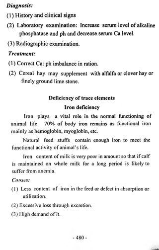 Diagnosis: 
(1) History and clinical signs 
(2) Laboratory examination: Increase serum level of alkaline 
phosphatase and ph and decrease serum Ca level. 
(3) Radiographic examination. 
Treatment: 
(1) Correct Ca: ph imbalance in ration. 
(2) Cereal hay may supplement with alfalfa or clover hay or 
finely ground lime stone. 
Deficiency of trace elements 
Iron deficiency 
Iron plays a vital role in the normal functioning of 
animal life. 70% of body iron remains as functional iron 
mainly as hemoglobin, myoglobin, etc. 
Natural feed stuffs contain enough iron to meet the 
functional activity of animal’s life. 
Iron content of milk is very poor in amount so that if calf 
is maintained on whole milk for a long period is likely to 
suffer from anemia. 
Causes: 
(1) Less content of iron in the feed or defect in absorption or 
utilization. 
(2) Excessive loss through excretion. 
(3) High demand of it. 
 