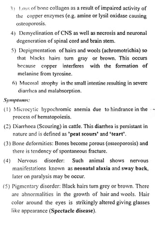 3) ! .oss of bone collagen as a result of impaired activity of 
the copper enzymes (e.g. amine or lysil oxidase causing 
osteoporosis. 
4) Demyelination of CNS as well as necrosis and neuronal 
degeneration of spinal cord and brain stem. 
5) Depigmentation of hairs and wools (achromotrichia) so 
that blacks hairs turn gray or brown. This occurs 
because copper interferes with the formation of 
melanine from tyrosine. 
6) Mucosa! atrophy in the small intestine resulting in severe 
diarrhea and malabsorption. 
Symptoms: 
(1) Microcytic hypochromic anemia due to hindrance in the 
process of hematopoiesis. 
(2) Diarrhoea (Scouring) in cattle. This diarrhea is persistant in 
nature and is defined as ’peat scours’ and ‘te a rt’. 
(3) Bone deformities: Bones become porous (osteoporosis) and 
there is tendency of spontaneous fracture. 
(4) Nervous disorder: Such animal shows nervous 
manifestations known as neonatal alaxia and sway back, 
later on paralysis may be occur. 
(5) Pigmentary disorder: Black hairs turn grey or brown. There 
are abnormalities in the growth of hair and wools. Hair 
color around the eyes is strikingly altered giving glasses 
like appearance (Spectacle disease). 
 