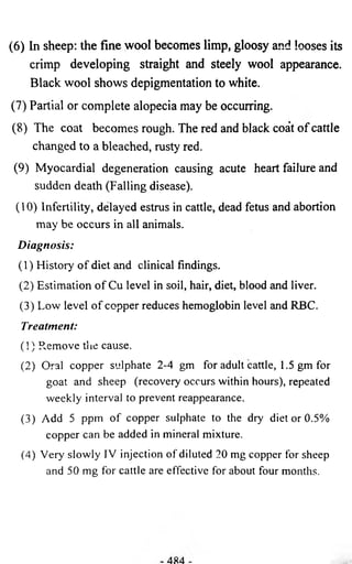 (6) In sheep: the fine wool becomes limp, gloosy and looses its 
crimp developing straight and steely wool appearance. 
Black wool shows depigmentation to white. 
(7) Partial or complete alopecia may be occurring. 
(8) The coat becomes rough. The red and black coat of cattle 
changed to a bleached, rusty red. 
(9) Myocardial degeneration causing acute heart failure and 
sudden death (Falling disease). 
(10) Infertility, delayed estrus in cattle, dead fetus and abortion 
may be occurs in all animals. 
Diagnosis: 
(1) History of diet and clinical findings. 
(2) Estimation of Cu level in soil, hair, diet, blood and liver. 
(3) Low level of copper reduces hemoglobin level and RBC. 
Treatment: 
( ! ) R.emove the cause. 
(2) Oral copper sulphate 2-4 gm for adult cattle, 1.5 gm for 
goat and sheep (recovery occurs within hours), repeated 
weekly interval to prevent reappearance. 
(3) Add 5 ppm of copper sulphate to the dry diet or 0.5% 
copper can be added in mineral mixture. 
(4) Very slowly IV injection of diluted 20 mg copper for sheep 
and 50 mg for cattle are effective for about four months. 
 