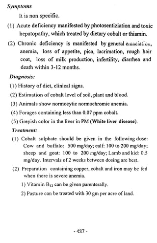 Symptoms 
It is non specific. 
(1) Acute deficiency manifested by photosentiziation and toxic 
hepatopathy, which treated by dietary cobalt or thiamin. 
(2) Chronic deficiency is manifested by general cinacialioii, 
anemia, loss of appetite, pica, lacrimation, rough hair 
coat, loss of milk production, infertility, diarrhea and 
death within 3-12 months. 
Diagnosis: 
(1) History of diet, clinical signs. 
(2) Estimation of cobalt level of soil, plant and blood. 
(3) Animals show normocytic normochromic anemia. 
(4) Forages containing less than 0.07 ppm cobalt. 
(5) Greyish color in the liver in PM (White liver disease). 
Treatment: 
(1) Cobalt sulphate should be given in the following dose: 
Cow and buffalo: 500 mg/day; calf: 100 to 200 mg/day; 
sheep and goat: 100 to 200 rag/day; Lamb and kid: 0.5 
mg/day. Intervals of 2 weeks between dosing are best. 
(2) Preparation containing copper, cobalt and iron may be fed 
when there is severe anemia. 
1) Vitamin Bi2 can be given parenterally. 
2) Pasture can be treated with 30 gm per acre of land. 
-487 - 
 