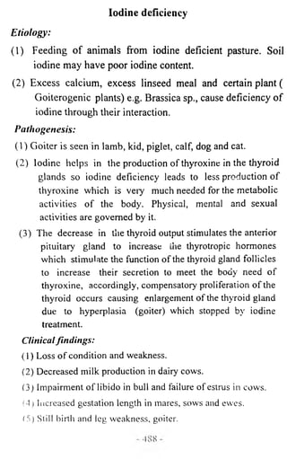 Iodine deficiency 
Etiology: 
(1) Feeding of animals from iodine deficient pasture. Soil 
iodine may have poor iodine content. 
(2) Excess calcium, excess linseed meal and certain plant ( 
Goiterogenic plants) e.g. Brassica sp., cause deficiency of 
iodine through their interaction. 
Pathogenesis: 
(1) Goiter is seen in lamb, kid, piglet, calf, dog and cat. 
(2) Iodine helps in the production of thyroxine in the thyroid 
glands so iodine deficiency leads to less production of 
thyroxine which is very much needed for the metabolic 
activities of the body. Physical, mental and sexual 
activities are governed by it. 
(3) The decrease in the thyroid output stimulates the anterior 
pituitary gland to increase the thyrotropic hormones 
which stimulate the function of the thyroid gland follicles 
to increase their secretion to meet the body need of 
thyroxine, accordingly, compensatory proliferation of the 
thyroid occurs causing enlargement of the thyroid gland 
due to hyperplasia (goiter) which stopped by iodine 
treatment. 
Clinical fin d in g s: 
(1) Loss of condition and weakness. 
(2) Decreased milk production in dairy cows. 
(3) Impairment of libido in bull and failure ofestrus in cows. 
(4) Increased gestation length in mares, sows and ewes. 
15) Still birth and leg weakness, goiter. 
 