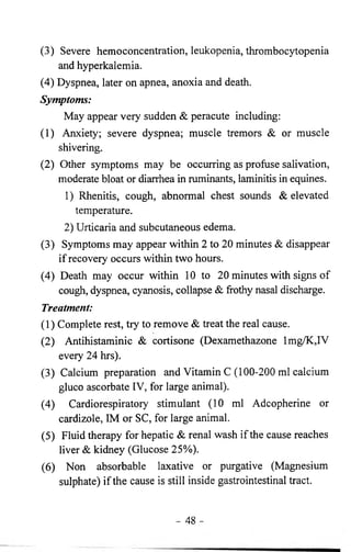 (3) Severe hemoconcentration, leukopenia, thrombocytopenia 
and hyperkalemia. 
(4) Dyspnea, later on apnea, anoxia and death. 
Symptoms: 
May appear very sudden & peracute including: 
(1) Anxiety; severe dyspnea; muscle tremors & or muscle 
shivering. 
(2) Other symptoms may be occurring as profuse salivation, 
moderate bloat or diarrhea in ruminants, laminitis in equines. 
1 ) Rhenitis, cough, abnormal chest sounds & elevated 
temperature. 
2) Urticaria and subcutaneous edema. 
(3) Symptoms may appear within 2 to 20 minutes & disappear 
if recovery occurs within two hours. 
(4) Death may occur within 10 to 20 minutes with signs of 
cough, dyspnea, cyanosis, collapse & frothy nasal discharge. 
Treatment: 
(1) Complete rest, try to remove & treat the real cause. 
(2) Antihistaminic & cortisone (Dexamethazone lmg/K,IV 
every 24 hrs). 
(3) Calcium preparation and Vitamin C (100-200 ml calcium 
gluco ascorbate IV, for large animal). 
(4) Cardiorespiratory stimulant (10 ml Adcopherine or 
cardizole, IM or SC, for large animal. 
(5) Fluid therapy for hepatic & renal wash if the cause reaches 
liver & kidney (Glucose 25%). 
(6 ) Non absorbable laxative or purgative (Magnesium 
sulphate) if the cause is still inside gastrointestinal tract. 
- 48 - 
 