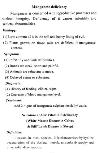 Manganese deficiency 
Manganese is concerned with reproductive processes and 
skeletal integrity. Deficiency of it causes infertility and 
skeletal abnormalities. 
Etiology: 
(1) Low content of it in the soil and heavy lining of soil. 
(2) Plants grown on those soils are deficient in manganese 
content. 
Symptoms: 
(1) Infertility and limb deformities. 
(2) Bones are weak, short and painful. 
(3) Animals are reluctant to move. 
(4) Delayed estrus or subestrus. 
Diagnosis: 
(1) History of feeding, clinical signs. 
(2) Decrease of blood manganese level. 
Treatment: 
Add 2-4 gms of manganese sulphate /os/daily/ cattle. 
Selenium and/or Vitamin E deficiency 
(White Muscle Disease in Calves 
& Stiff Lamb Disease in Sheep) 
Definition: 
It occurs in most species. It is characterized by hyaline 
degeneration of the skeletal muscle, muscular dystrophy and 
myocardial degeneration. 
 