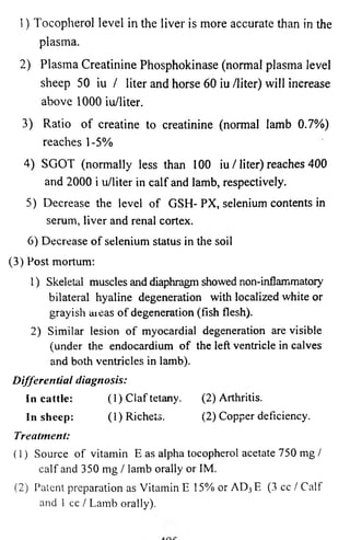 1) Tocopherol level in the liver is more accurate than in the 
plasma. 
2) Plasma Creatinine Phosphokinase (normal plasma level 
sheep 50 iu / liter and horse 60 iu /liter) will increase 
above 1000 iu/liter. 
3) Ratio of creatine to creatinine (normal lamb 0.7%) 
reaches 1-5% 
4) SGOT (normally less than 100 iu / liter) reaches 400 
and 2000 i u/liter in calf and lamb, respectively. 
5) Decrease the level of GSH-PX, selenium contents in 
serum, liver and renal cortex. 
6) Decrease of selenium status in the soil 
(3) Post mortum: 
1) Skeletal muscles and diaphragm showed non-inflammatoiy 
bilateral hyaline degeneration with localized white or 
grayish aieas of degeneration (fish flesh). 
2) Similar lesion of myocardial degeneration are visible 
(under the endocardium of the left ventricle in calves 
and both ventricles in lamb). 
Differential diagnosis: 
In cattle: (1) Claf tetany. (2) Arthritis. 
In sheep: (l)Richets. (2) Copper deficiency. 
Treatment: 
(1) Source o f vitamin E as alpha tocopherol acetate 750 mg / 
calf and 350 mg / lamb orally or IM. 
(2) Patent preparation as Vitamin E 15% or AD3E (3 cc / Calf 
and 1 cc / Lamb orally). 
 