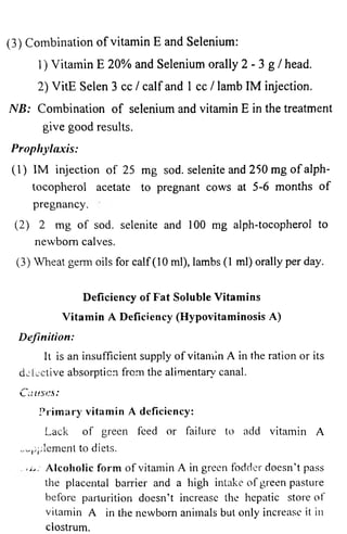 (3) Combination of vitamin E and Selenium: 
1 ) Vitamin E 20% and Selenium orally 2 - 3 g / head. 
2) VitE Selen 3 cc / calf and 1 cc / lamb IM injection. 
NB: Combination of selenium and vitamin E in the treatment 
give good results. 
Prophylaxis: 
(1) IM injection of 25 mg sod. selenite and 250 mg of alph-tocopherol 
acetate to pregnant cows at 5-6 months of 
pregnancy. 
(2) 2 mg of sod. selenite and 100 mg alph-tocopherol to 
newborn calves. 
(3) Wheat genii oils for calf (10 ml), lambs (1 ml) orally per day. 
Deficiency of Fat Soluble Vitamins 
Vitamin A Deficiency (Hypovitaminosis A) 
Definition: 
It is an insufficient supply of vitamin A in the ration or its 
defective absorption from the alimentary canal. 
Causes: 
P r im a r y v i tamin A deficiency: 
Lack of green feed or failure to add vitamin A 
supplement to diets. 
</>.• Alcoholic form of vitamin A in green fodder doesn’t pass 
the placental barrier and a high intake of green pasture 
before parturition doesn’t increase the hepatic store of 
vitamin A in the newborn animals but only increase it in 
clostrum. 
 