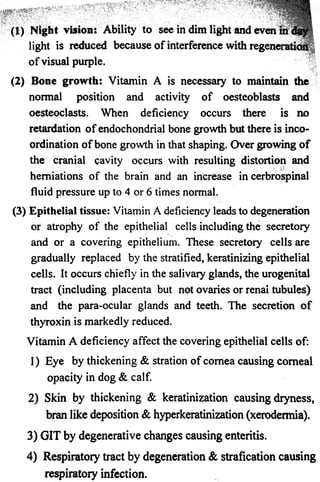 ..... 
* ' - v v *  :  • - * '• 
(1) Night vision: Ability to see in dim light and even 
light is reduced because of interference with regenei 
o f visual purple. 
(2) Bone growth: Vitamin A is necessary to maintain the 
normal position and activity o f oesteoblasts and 
oesteoclasts. When deficiency occurs there is no 
retardation o f endochondrial bone growth but there is inco­ordination 
o f bone growth in that shaping. Over growing o f 
the cranial cavity occurs with resulting distortion and 
*. herniations of the brain and an increase in cerbrospinal 
fluid pressure up to 4 or 6 times normal. 
(3) Epithelial tissue: Vitamin A deficiency leads to degeneration 
or atrophy of the epithelial cells including the secretory 
and or a covering epithelium. These secretory cells are 
gradually replaced by the stratified, keratinizing epithelial 
cells. It occurs chiefly in the salivary glands, the urogenital 
tract (including placenta but not ovaries or renai tubules) 
and the para-ocular glands and teeth. The secretion o f 
thyroxin is markedly reduced. 
Vitamin A deficiency affect the covering epithelial cells of: 
1) Eye by thickening & stration o f cornea causing comeal 
opacity in dog & calf. 
2) Skin by thickening & keratinization causing dryness, 
bran like deposition & hyperkeratinization (xerodermia). 
3) GIT by degenerative changes causing enteritis. 
4) Respiratory tract by degeneration & strafication causing 
respiratory infection. 
 