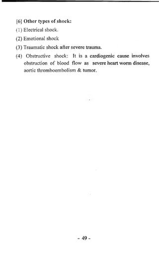 [6 ] Other types of shock: 
(1) Electrical shock. 
(2) Emotional shock 
(3) Traumatic shock after severe trauma. 
(4) Obstructive shock: It is a cardiogenic cause involves 
obstruction of blood flow as severe heart worm disease, 
aortic thromboembolism & tumor. 
- 4 9 - 
 