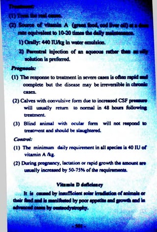 S   1 U ^ j | ^ » ' ^ m |^ 3 S 'S > ''- ■ *'N ' ,_’.7 -* - 'y^jxndSi 
1) Orally: 440 lU/lcg in water emulsion. 
2) Parentnd injection o f an aqueous r a t e t e l anofly 
(1 ) The response to treatment in severe cases is often rapid awl 
complete but the disease may be irreversible in chronic 
cases. 
(2 ) Calves with convulsive form due to increased CSF pressure 
will usually return to normal in 48 hours following 
treatment. 
(3) Blind animal with ocular form will not respond to 
treatment and should be slaughtered. 
Control 
(1) The minimum daily requirement in all specie* is 40 JU o f 
vitamin A /kg. 
(2) During pregnancy, lactation or rapid growth the amount are 
usually increased by 50-75% of the requirements. 
VNanlf P d fflriw ty 
it l§ ctwmI fry tiraffftrfrftf ffUw o f tf^maltff 
their ftadM^I it nanifNttd by poor appetite aed growth md hi 
 