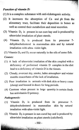 Function of vitamin D: 
(1) It is a complex substance with anti-ricketogenic activity. 
(2) It increases the absorption of Ca and ph from the 
alimentary tract, facilitate their deposition in bones as 
well as control their metabolism and renal excretion. 
(3) Vitamin D2 is present in sun cure hay and is produced by 
ultraviolet irradiation of plant sterols. 
(4) Vitamin Dj is produced from its precursor 7- 
dehydrocholesterol in mammalian skin and by natural 
irradiation with ultra- violet light. 
(5) Vitamin D4 and D5 occur naturally in the oils of some fish. 
Causes: 
(1) A lack of ultraviolet irradiation of the skin coupled with a 
deficiency of performed vitamin D complex in the diet 
lead to a deficiency of vitamin D in the tissues. 
(2) Cloudy, overcast sky, smoke, laden atmosphere and winter 
months exacerbates of the lack of irradiation. 
(3) Poor irradiation in animals with dark skin or heavy coats 
(sheep) and housed in doors for long periods. 
(4) Carotene when present in large quantity in certain feeds 
has antivitamin D potency. 
Pathogenesis: 
(1) Vitamin D3 is produced from its precursor 7- 
dehydrocholesterol in mammalian skin by netural 
irradiation with ultra-violet light. 
(2) Vitamin D2 is present in sun-cured hay and is produced by 
ultraviolet irradiation on plant sterols (calciferol). 
-at*! ....... 
0 2 - 
 