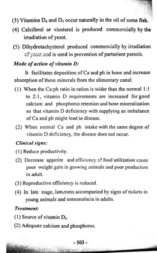 (3) Vitamins D4 and D5 occur naturally in the oil of some fish. 
(4) Calciferol or viosterol is produced commercially by the 
irradiation of yeast. 
(5) Dihydrotachysterol produced commercially by irradiation 
c f yeast and is used in prevention of parturient paresis. 
Mode o f action o f vitamin D: 
It facilitates deposition of Ca and ph in bone and increase 
absorption of these minerals from the alimentary canal. 
(1) When the Ca:ph ratio in ration is wider than the normal 1:1 
to 2:1, vitamin D requirements are increased for good 
calcium and phosphorus retention and bone mineralization 
so that vitamin D deficiency with supplying an imbalance 
of Ca and ph might lead to disease. 
(2) When normal Ca and ph intake with the same degree of 
vitamin D deficiency, the disease does not occur. 
Clinical signs: 
(1) Reduce productivity. 
(2) Decrease appetite and efficiency of food utilization cause 
poor weight gain in growing animals and poor production 
in adult. 
(3) Reproductive efficiency is reduced. 
(4) In late stage, lameness accompanied by signs of rickets in 
young animals and osteomalacia in adults. 
Treatment: 
( 1 ) Source of vitamin D2. 
(2 ) Adequate calcium and phosphorus. 
 