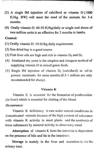 (3) A single IM injection o f calciferol or vitamin D(1000 
IU/kg BW) will meet the need of the animals for 3-6 
months. 
(4) Orally vitamin D: 40-50 IU/kg/daily or single oral doses of 
two million units is an effective for 2 months in lambs. 
Control: 
(1) Orally vitamin D: 10 IU/kg daily requirement. 
(2) Sun dried hay is a good source. 
(3) Fish liver oils are high and rich in vitamin D4 and D5 . 
(4) Irradiated dry yeast is the simplest and cheapest method o f 
supplying vitamin D in mixed green feeds. 
(5) Single IM injection of vitamin D2 (calciferol) in oil to 
protect ruminants for some months (0.5-1 million are only 
recommended for sheep). 
Vitamin K 
Vitamin K is essential for the formation of prothrombin 
(in liver) which is essential for clotting of the blood. 
Occurrence: 
Vitamin K deficiency is rare under natural conditions in 
domesticated animals because of the high content of substance 
with vitamin K activity in most plants and the synthesis of 
these substances by mineral activity in alimentary canal. 
Absorption of vitamin K form the intestine is dependent 
on the presence of bile and fat in the intestines. 
Storage is mainly in the liver and excretion is via the 
urinary tract. 
 