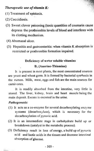 Therapeutic use o f vitamin K: 
(1) Treatment o f epistaxis. 
(2) Coccidiosis. 
(3) Sweet clover poisoning (toxic quantities of coumarin cause 
depress the prothrombin levels of blood and interferes with 
its clotting mechanism. 
(4) Abomasal ulcer. 
(5) Hepatitis and gastroenteritis: when vitamin K absorption is 
restricted or prothrombin formation impaired. 
Deficiency of water soluble vitamins 
B) (Auerine-Thiamine) 
It is present in most plants, the most concentrated sources 
are yeast and wheat germ. It is formed by bacterial synthesis in 
the rumen. Milk, meat, eggs and fish are the main sources for 
carnivores. 
It is readily absorbed from the intestine, very little is 
stored. The liver, kidney, brain and heart muscle being the 
main deposit. Excess is excreted in the urine. 
P ath ogen esis: 
(1) It acts as a co-enzyme for several decarboxylating enzyme 
systems (decarboxylase), which is necessary for the 
decarboxylation of pyruvic acid. 
(2 ) It is an intermediate stage in carbohydrate build up or 
breakdown (catalyst in the metabolic process). 
(3) Deficiency result in loss of energy, a build up of pyruvic 
acid and lactic acids in the tissues and decrease intestinal 
absorption of glucose. 
- 505 - 
 