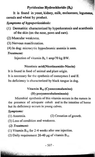 lH 
Pyridoxine Hydrochloride (B6) 
It is found in yeast, kidney, milk, molasesses, legumens, 
cereals and wheat by product. 
Symptoms o f hypoperioxidosis: 
(1) Dermatitis: characterized by hyperkeratosis and acanthosis 
of the skin (on the nose, paws and ears). 
(2) Muscular weakness. 
(3) Nervous manifestation. 
(4) In dog: microcytic hypochromic anemia is seen. 
Treatment: 
Injection of vitamin B6 1 amp/70 kg BW. 
Nicotinic acid(Nicotinamide-Niacin) 
It is found in food of animal and plant origin. 
It is necessary for the synthesis of coenzymes I and II. 
Its deficiency is characterized by black tongue in dog. 
Vitamin B!2 (Cyanecomalamine) 
(Hypocyanocobalaminosis) 
Microbial synthesis of this vitamin occurs in the rumen in 
the presence of adequate cobalt and in the intestine of horse 
but its deficiency occurs in young calves. 
Symptoms: 
(1) Anorexia. (2) Cessation of growth. 
(3) Loss of condition and weakness. 
(2) Treatment: 
(1) Vitamin Bi2 for 2-4 weeks after one injection. 
(2) Daily requirement 20-40 pg of vitamin B)2. 
- 507 - 
 